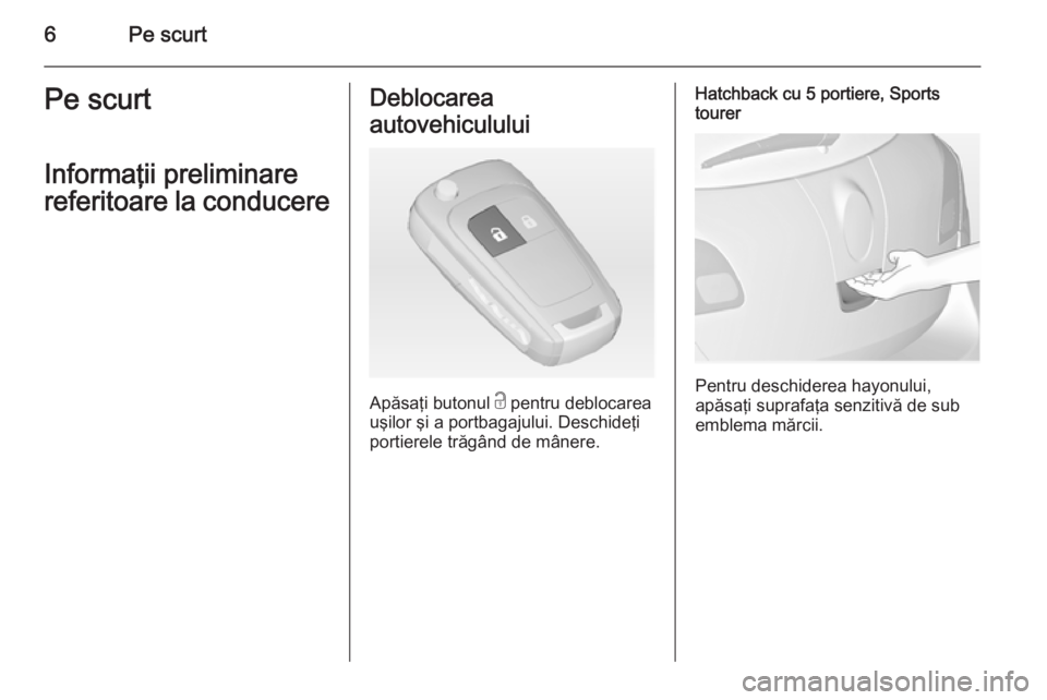OPEL ASTRA J 2014.5  Manual de utilizare (in Romanian) 6Pe scurtPe scurt
Informaţii preliminare
referitoare la conducereDeblocarea
autovehiculului
Apăsaţi butonul  c pentru deblocarea
uşilor şi a portbagajului. Deschideţi
portierele trăgând de mâ
