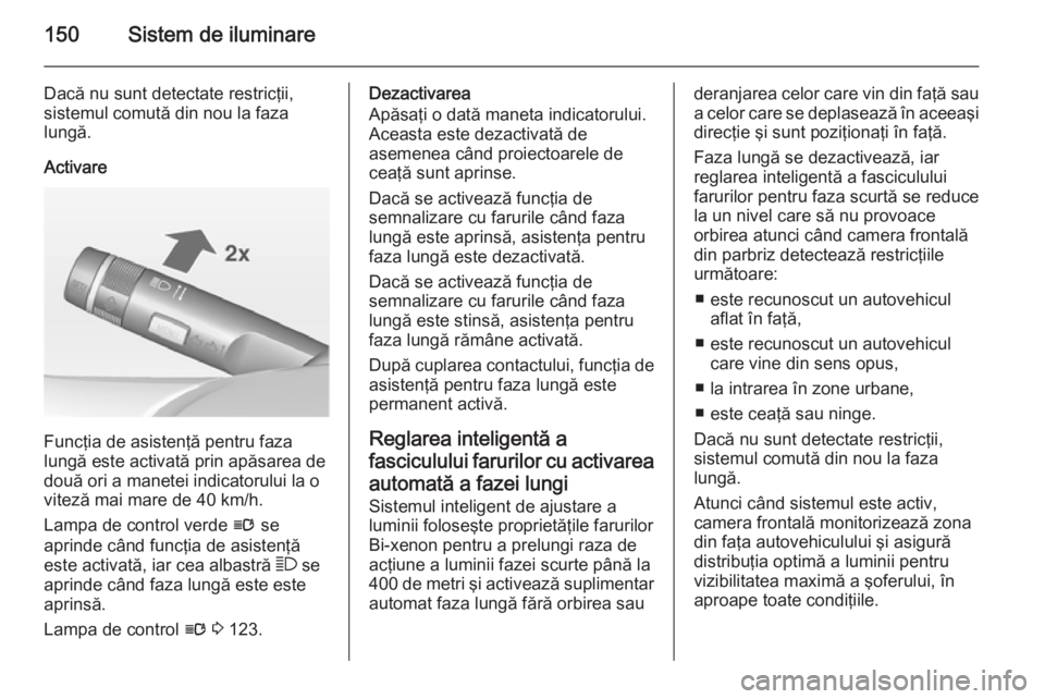 OPEL ASTRA J 2015 Manual de utilizare (in Romanian) 150Sistem de iluminare
Dacă nu sunt detectate restricţii,
sistemul comută din nou la faza
lungă.
Activare
Funcţia de asistenţă pentru faza
lungă este activată prin apăsarea de
două ori a ma OPEL ASTRA J 2015 Manual de utilizare (in Romanian) 150Sistem de iluminare
Dacă nu sunt detectate restricţii,
sistemul comută din nou la faza
lungă.
Activare
Funcţia de asistenţă pentru faza
lungă este activată prin apăsarea de
două ori a ma