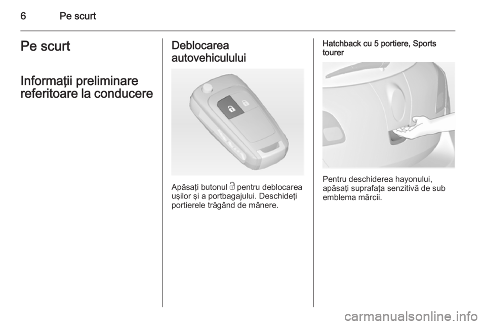 OPEL ASTRA J 2015  Manual de utilizare (in Romanian) 6Pe scurtPe scurt
Informaţii preliminare
referitoare la conducereDeblocarea
autovehiculului
Apăsaţi butonul  c pentru deblocarea
uşilor şi a portbagajului. Deschideţi
portierele trăgând de mâ