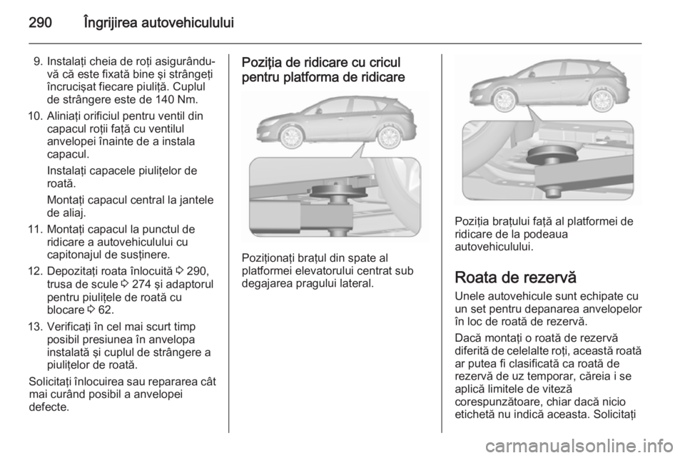 OPEL ASTRA J 2015.5 Manual de utilizare (in Romanian) 290Îngrijirea autovehiculului
9. Instalaţi cheia de roţi asigurându-vă că este fixată bine şi strângeţi
încrucişat fiecare piuliţă. Cuplul
de strângere este de 140 Nm.
10. Aliniaţi ori OPEL ASTRA J 2015.5 Manual de utilizare (in Romanian) 290Îngrijirea autovehiculului
9. Instalaţi cheia de roţi asigurându-vă că este fixată bine şi strângeţi
încrucişat fiecare piuliţă. Cuplul
de strângere este de 140 Nm.
10. Aliniaţi ori