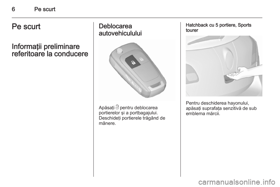 OPEL ASTRA J 2015.75  Manual de utilizare (in Romanian) 6Pe scurtPe scurt
Informaţii preliminare
referitoare la conducereDeblocarea
autovehiculului
Apăsaţi  c pentru deblocarea
portierelor şi a portbagajului.
Deschideţi portierele trăgând de
mânere