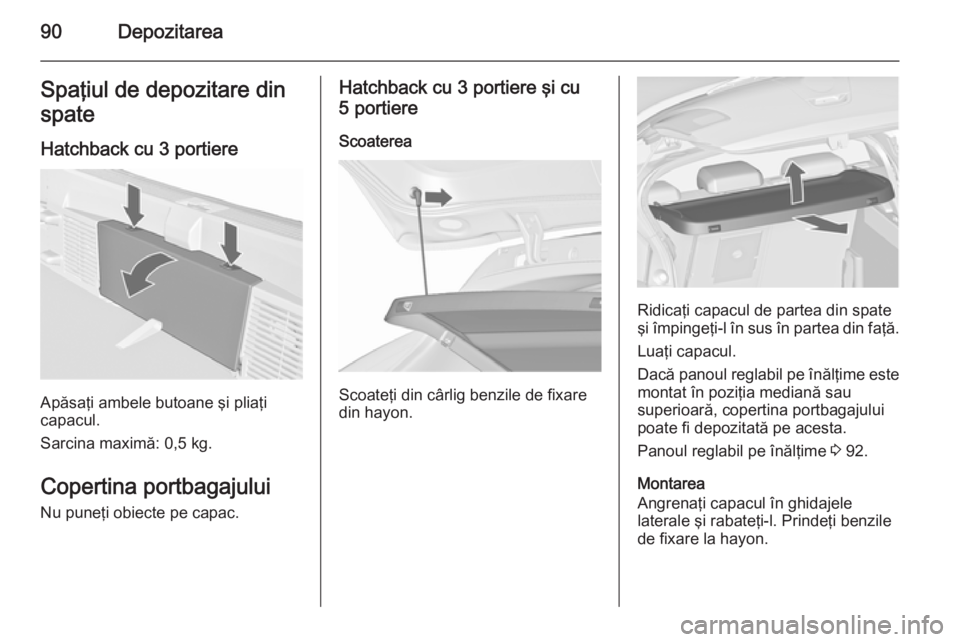 OPEL ASTRA J 2015.75 Manual de utilizare (in Romanian) 90DepozitareaSpaţiul de depozitare din
spate
Hatchback cu 3 portiere
Apăsaţi ambele butoane şi pliaţi
capacul.
Sarcina maximă: 0,5 kg.
Copertina portbagajului
Nu puneţi obiecte pe capac.
Hatchb OPEL ASTRA J 2015.75 Manual de utilizare (in Romanian) 90DepozitareaSpaţiul de depozitare din
spate
Hatchback cu 3 portiere
Apăsaţi ambele butoane şi pliaţi
capacul.
Sarcina maximă: 0,5 kg.
Copertina portbagajului
Nu puneţi obiecte pe capac.
Hatchb