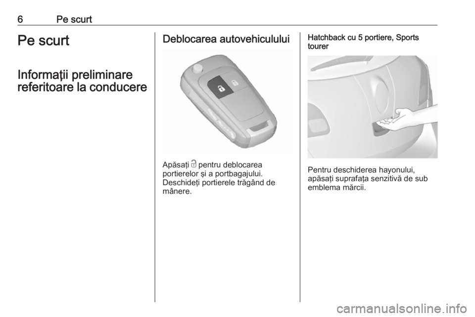 OPEL ASTRA J 2016  Manual de utilizare (in Romanian) 6Pe scurtPe scurt
Informaţii preliminare
referitoare la conducereDeblocarea autovehiculului
Apăsaţi  c
 pentru deblocarea
portierelor şi a portbagajului.
Deschideţi portierele trăgând de
mâner