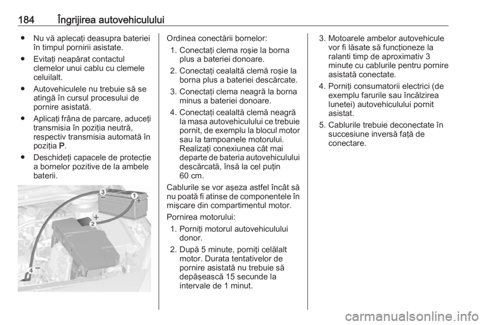 OPEL ASTRA J 2019  Manual de utilizare (in Romanian) 184Îngrijirea autovehiculului● Nu vă aplecaţi deasupra baterieiîn timpul pornirii asistate.
● Evitaţi neapărat contactul clemelor unui cablu cu clemele
celuilalt.
● Autovehiculele nu trebu