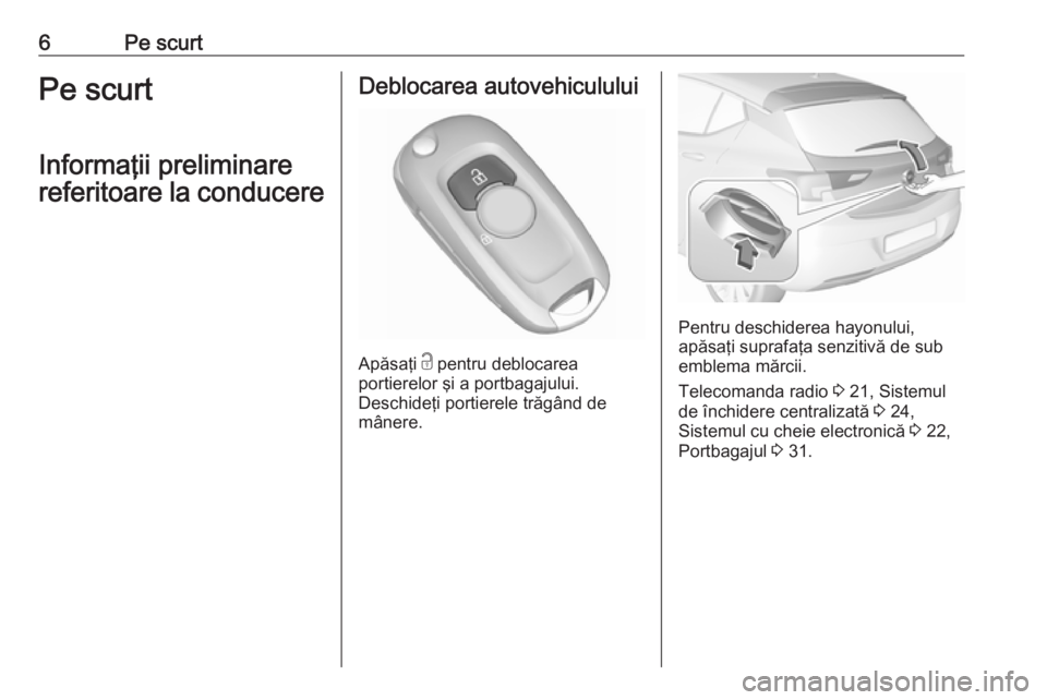 OPEL ASTRA K 2016  Manual de utilizare (in Romanian) 6Pe scurtPe scurt
Informaţii preliminare
referitoare la conducereDeblocarea autovehiculului
Apăsaţi  c
 pentru deblocarea
portierelor şi a portbagajului.
Deschideţi portierele trăgând de
mâner