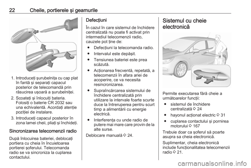 OPEL ASTRA K 2017 Manual de utilizare (in Romanian) 22Cheile, portierele şi geamurile
1.Introduceţi şurubelniţa cu cap plat
în fantă şi separaţi capacul
posterior de telecomandă prin
răsucirea uşoară a şurubelniţei.
2. Scoateţi şi înlo OPEL ASTRA K 2017 Manual de utilizare (in Romanian) 22Cheile, portierele şi geamurile
1.Introduceţi şurubelniţa cu cap plat
în fantă şi separaţi capacul
posterior de telecomandă prin
răsucirea uşoară a şurubelniţei.
2. Scoateţi şi înlo