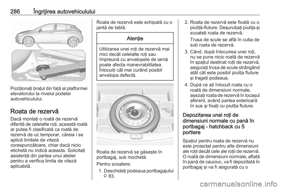 OPEL ASTRA K 2018 Manual de utilizare (in Romanian) 286Îngrijirea autovehiculului
Poziţionaţi braţul din faţă al platformeielevatorului la nivelul podelei
autovehiculului.
Roata de rezervă
Dacă montaţi o roată de rezervă
diferită de celelal OPEL ASTRA K 2018 Manual de utilizare (in Romanian) 286Îngrijirea autovehiculului
Poziţionaţi braţul din faţă al platformeielevatorului la nivelul podelei
autovehiculului.
Roata de rezervă
Dacă montaţi o roată de rezervă
diferită de celelal