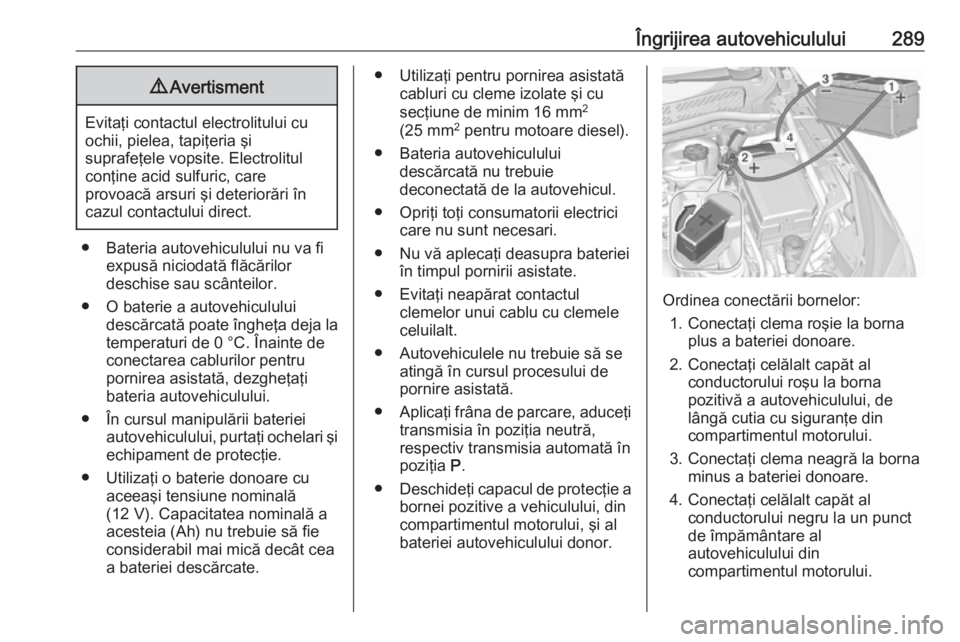 OPEL ASTRA K 2018 Manual de utilizare (in Romanian) Îngrijirea autovehiculului2899Avertisment
Evitaţi contactul electrolitului cu
ochii, pielea, tapiţeria şi
suprafeţele vopsite. Electrolitul
conţine acid sulfuric, care
provoacă arsuri şi deter OPEL ASTRA K 2018 Manual de utilizare (in Romanian) Îngrijirea autovehiculului2899Avertisment
Evitaţi contactul electrolitului cu
ochii, pielea, tapiţeria şi
suprafeţele vopsite. Electrolitul
conţine acid sulfuric, care
provoacă arsuri şi deter