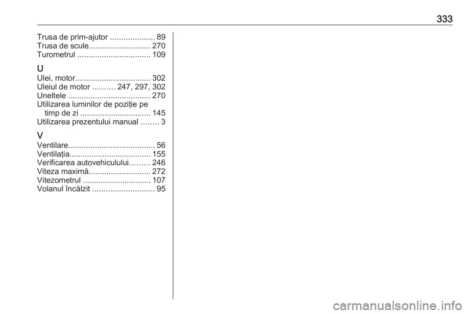 OPEL ASTRA K 2018 Manual de utilizare (in Romanian) 333Trusa de prim-ajutor ....................89
Trusa de scule ............................ 270
Turometrul ................................. 109
U Ulei, motor .................................. 302
Ul OPEL ASTRA K 2018 Manual de utilizare (in Romanian) 333Trusa de prim-ajutor ....................89
Trusa de scule ............................ 270
Turometrul ................................. 109
U Ulei, motor .................................. 302
Ul