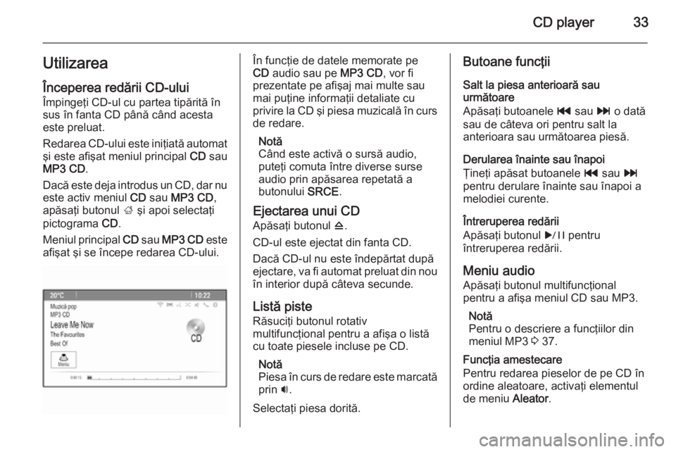 OPEL CASCADA 2015  Manual pentru sistemul Infotainment (in Romanian) CD player33Utilizarea
Începerea redării CD-ului Împingeţi CD-ul cu partea tipărită în
sus în fanta CD până când acesta
este preluat.
Redarea CD-ului este iniţiată automat
şi este afişat