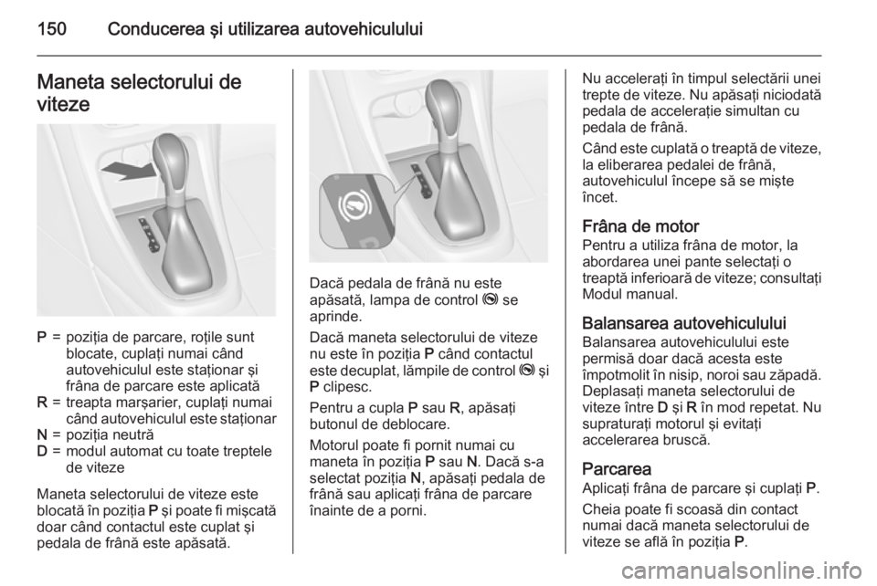 OPEL CASCADA 2015 Manual de utilizare (in Romanian) 150Conducerea şi utilizarea autovehicululuiManeta selectorului de
vitezeP=poziţia de parcare, roţile sunt
blocate, cuplaţi numai când
autovehiculul este staţionar şi
frâna de parcare este apli OPEL CASCADA 2015 Manual de utilizare (in Romanian) 150Conducerea şi utilizarea autovehicululuiManeta selectorului de
vitezeP=poziţia de parcare, roţile sunt
blocate, cuplaţi numai când
autovehiculul este staţionar şi
frâna de parcare este apli