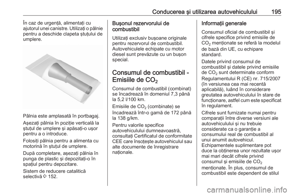 OPEL CASCADA 2018 Manual de utilizare (in Romanian) Conducerea şi utilizarea autovehiculului195În caz de urgenţă, alimentaţi cu
ajutorul unei canistre. Utilizaţi o pâlnie
pentru a deschide clapeta ştuţului de
umplere.
Pâlnia este amplasată OPEL CASCADA 2018 Manual de utilizare (in Romanian) Conducerea şi utilizarea autovehiculului195În caz de urgenţă, alimentaţi cu
ajutorul unei canistre. Utilizaţi o pâlnie
pentru a deschide clapeta ştuţului de
umplere.
Pâlnia este amplasată