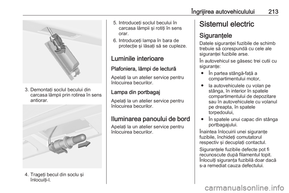 OPEL CASCADA 2019 Manual de utilizare (in Romanian) Îngrijirea autovehiculului213
3. Demontaţi soclul becului dincarcasa lămpii prin rotirea în sens
antiorar.
4. Trageţi becul din soclu şi înlocuiţi-l.
5. Introduceţi soclul becului în carcasa OPEL CASCADA 2019 Manual de utilizare (in Romanian) Îngrijirea autovehiculului213
3. Demontaţi soclul becului dincarcasa lămpii prin rotirea în sens
antiorar.
4. Trageţi becul din soclu şi înlocuiţi-l.
5. Introduceţi soclul becului în carcasa