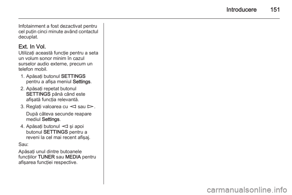 OPEL CORSA 2014.5 Manual de utilizare (in Romanian) Introducere151
Infotainment a fost dezactivat pentru
cel puţin cinci minute având contactul
decuplat.
Ext. In Vol.
Utilizaţi această funcţie pentru a seta un volum sonor minim în cazul
surselor OPEL CORSA 2014.5 Manual de utilizare (in Romanian) Introducere151
Infotainment a fost dezactivat pentru
cel puţin cinci minute având contactul
decuplat.
Ext. In Vol.
Utilizaţi această funcţie pentru a seta un volum sonor minim în cazul
surselor