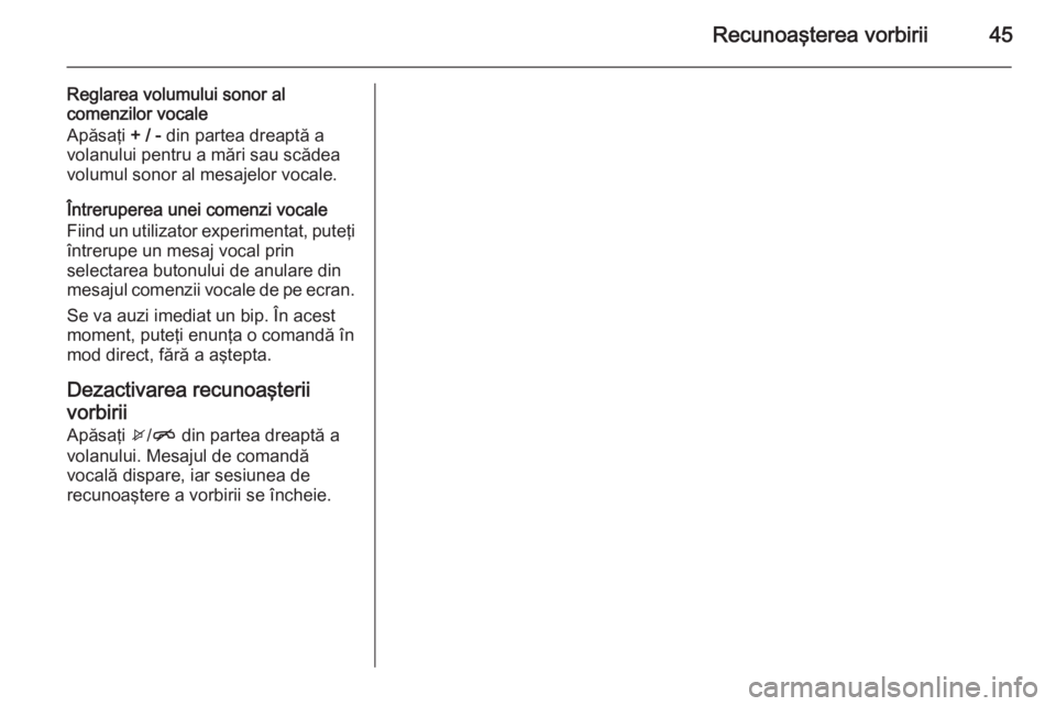 OPEL CORSA 2015  Manual pentru sistemul Infotainment (in Romanian) Recunoaşterea vorbirii45
Reglarea volumului sonor alcomenzilor vocale
Apăsaţi  + / - din partea dreaptă a
volanului pentru a mări sau scădea volumul sonor al mesajelor vocale.
Întreruperea unei