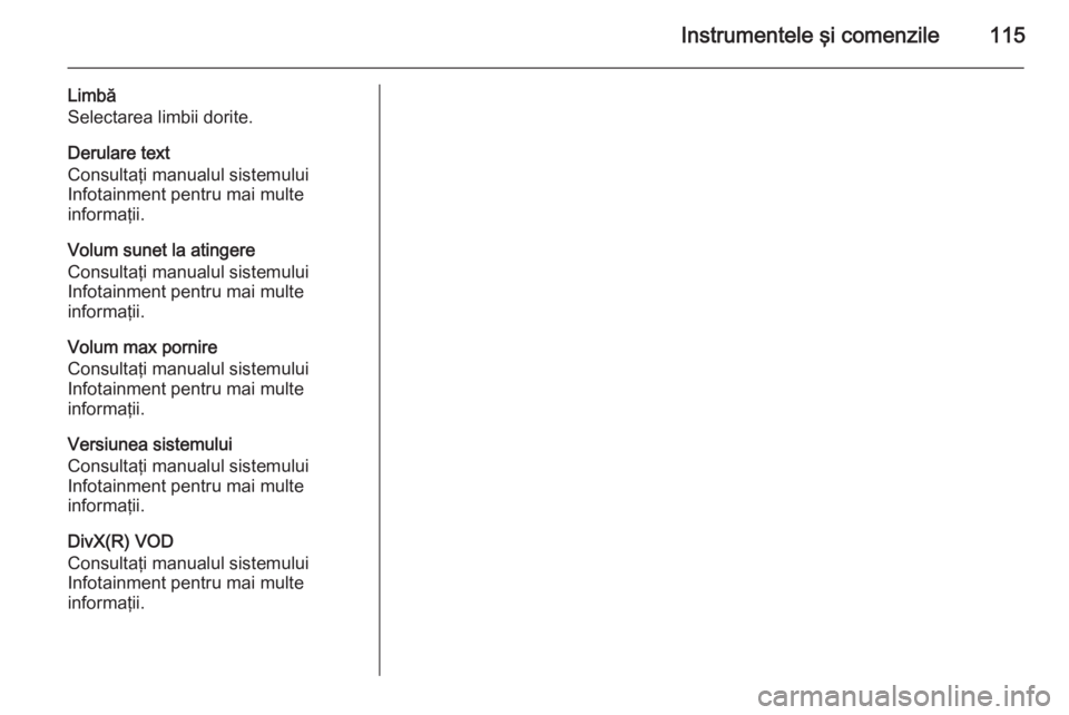 OPEL CORSA 2015 Manual de utilizare (in Romanian) Instrumentele şi comenzile115
Limbă
Selectarea limbii dorite.
Derulare text
Consultaţi manualul sistemului
Infotainment pentru mai multe
informaţii.
Volum sunet la atingere
Consultaţi manualul si OPEL CORSA 2015 Manual de utilizare (in Romanian) Instrumentele şi comenzile115
Limbă
Selectarea limbii dorite.
Derulare text
Consultaţi manualul sistemului
Infotainment pentru mai multe
informaţii.
Volum sunet la atingere
Consultaţi manualul si