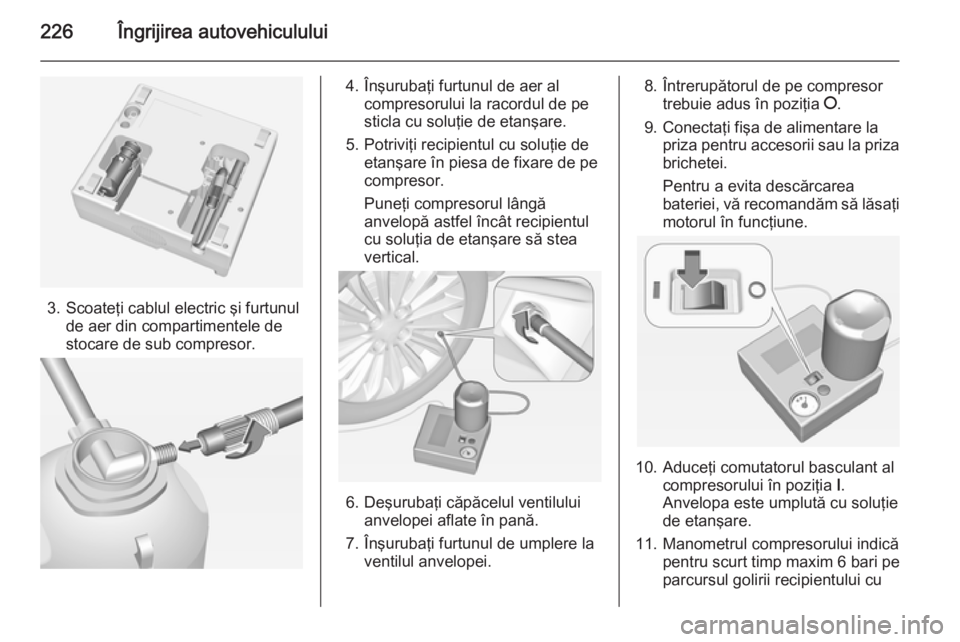 OPEL CORSA 2015  Manual de utilizare (in Romanian) 226Îngrijirea autovehiculului
3. Scoateţi cablul electric şi furtunulde aer din compartimentele de
stocare de sub compresor.
4. Înşurubaţi furtunul de aer al compresorului la racordul de pe
stic OPEL CORSA 2015  Manual de utilizare (in Romanian) 226Îngrijirea autovehiculului
3. Scoateţi cablul electric şi furtunulde aer din compartimentele de
stocare de sub compresor.
4. Înşurubaţi furtunul de aer al compresorului la racordul de pe
stic