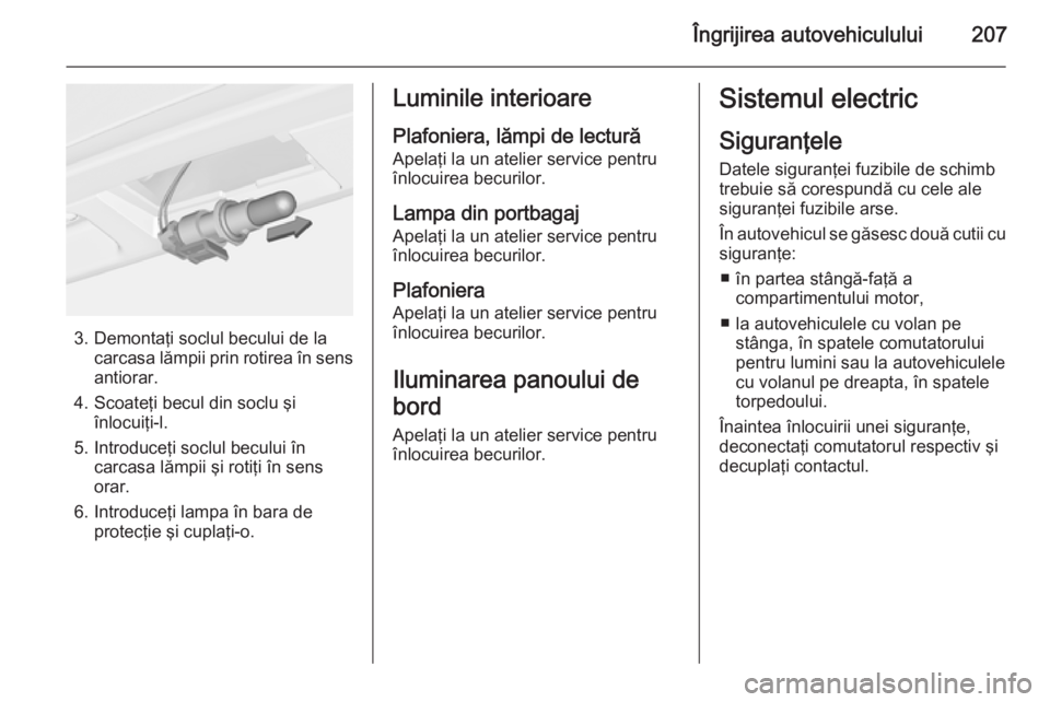 OPEL CORSA 2015.5  Manual de utilizare (in Romanian) Îngrijirea autovehiculului207
3. Demontaţi soclul becului de lacarcasa lămpii prin rotirea în sens
antiorar.
4. Scoateţi becul din soclu şi înlocuiţi-l.
5. Introduceţi soclul becului în carc