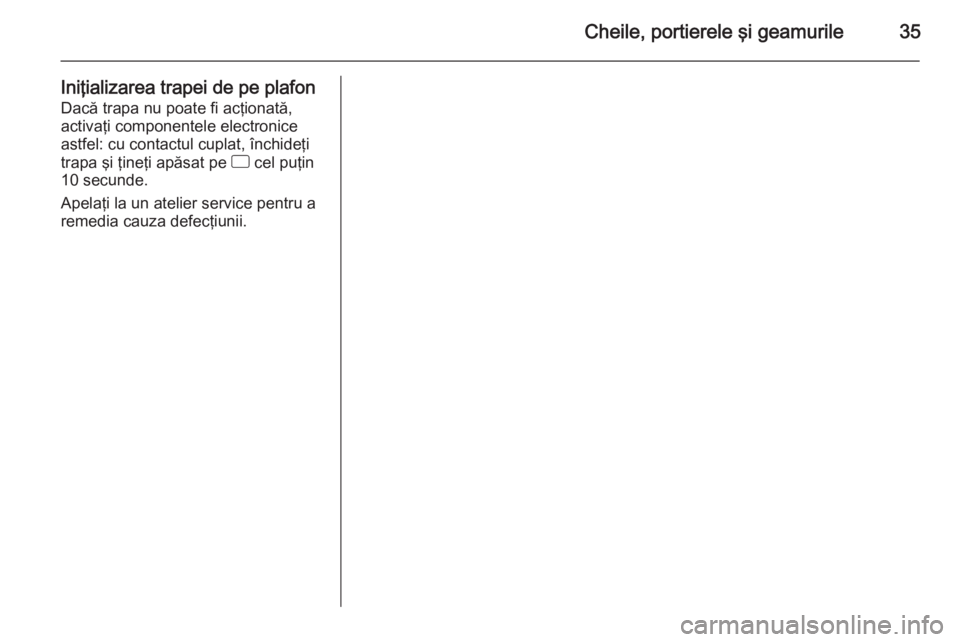 OPEL CORSA 2015.5 Manual de utilizare (in Romanian) Cheile, portierele şi geamurile35
Iniţializarea trapei de pe plafonDacă trapa nu poate fi acţionată,
activaţi componentele electronice
astfel: cu contactul cuplat, închideţi
trapa şi ţineţi OPEL CORSA 2015.5 Manual de utilizare (in Romanian) Cheile, portierele şi geamurile35
Iniţializarea trapei de pe plafonDacă trapa nu poate fi acţionată,
activaţi componentele electronice
astfel: cu contactul cuplat, închideţi
trapa şi ţineţi