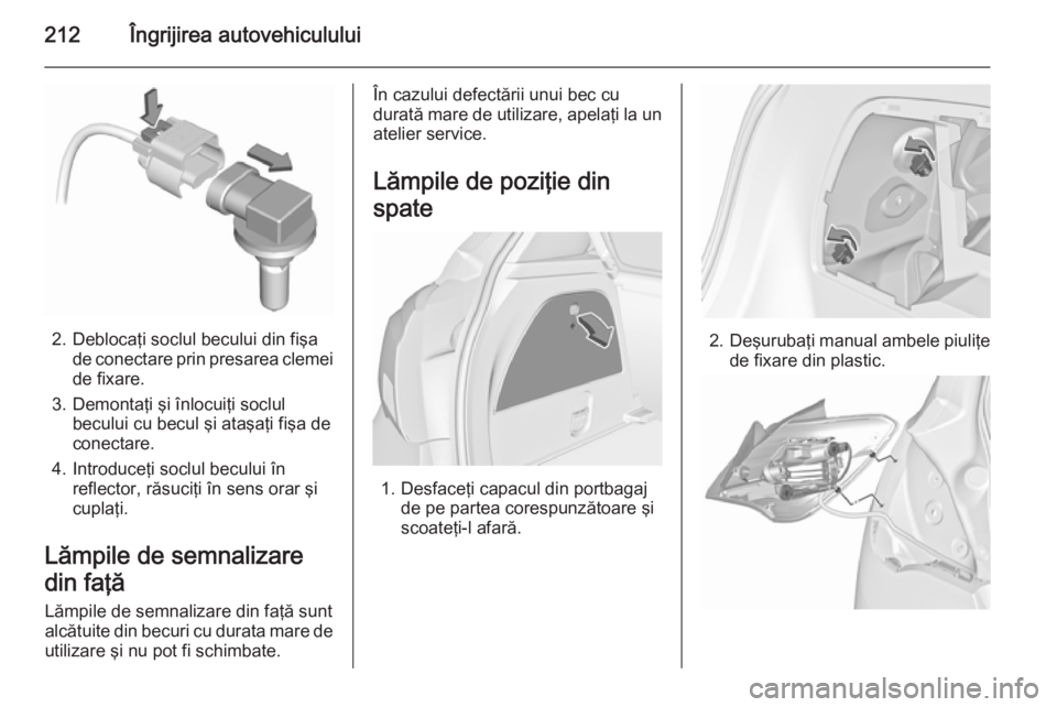 OPEL CORSA 2015.75 Manual de utilizare (in Romanian) 212Îngrijirea autovehiculului
2. Deblocaţi soclul becului din fişade conectare prin presarea clemei
de fixare.
3. Demontaţi şi înlocuiţi soclul becului cu becul şi ataşaţi fişa de
conectare OPEL CORSA 2015.75 Manual de utilizare (in Romanian) 212Îngrijirea autovehiculului
2. Deblocaţi soclul becului din fişade conectare prin presarea clemei
de fixare.
3. Demontaţi şi înlocuiţi soclul becului cu becul şi ataşaţi fişa de
conectare