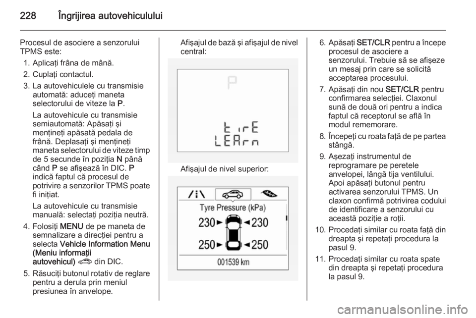 OPEL CORSA 2015.75 Manual de utilizare (in Romanian) 228Îngrijirea autovehiculului
Procesul de asociere a senzorului
TPMS este:
1. Aplicaţi frâna de mână.
2. Cuplaţi contactul.
3. La autovehiculele cu transmisie automată: aduceţi maneta
selector OPEL CORSA 2015.75 Manual de utilizare (in Romanian) 228Îngrijirea autovehiculului
Procesul de asociere a senzorului
TPMS este:
1. Aplicaţi frâna de mână.
2. Cuplaţi contactul.
3. La autovehiculele cu transmisie automată: aduceţi maneta
selector
