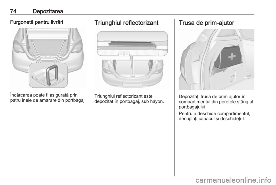 OPEL CORSA 2016  Manual de utilizare (in Romanian) 74DepozitareaFurgonetă pentru livrări
Încărcarea poate fi asigurată prin
patru inele de amarare din portbagaj
Triunghiul reflectorizant
Triunghiul reflectorizant este
depozitat în portbagaj, sub