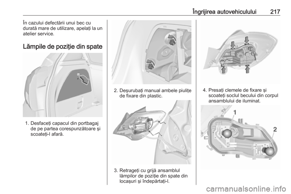 OPEL CORSA 2016.5  Manual de utilizare (in Romanian) Îngrijirea autovehiculului217În cazului defectării unui bec cu
durată mare de utilizare, apelaţi la un
atelier service.
Lămpile de poziţie din spate
1. Desfaceţi capacul din portbagaj de pe pa