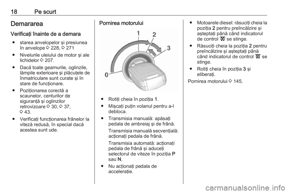 OPEL CORSA 2017  Manual de utilizare (in Romanian) 18Pe scurtDemararea
Verificaţi înainte de a demara ● starea anvelopelor şi presiunea în anvelope  3 228,  3 271
● Nivelurile uleiului de motor şi ale lichidelor  3 207.
● Dacă toate geamur