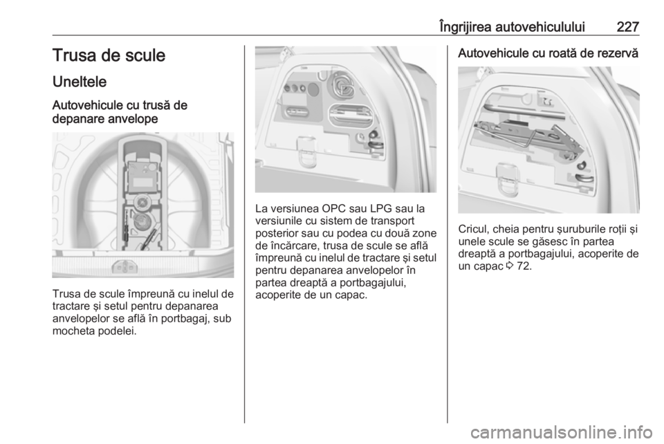 OPEL CORSA 2017 Manual de utilizare (in Romanian) Îngrijirea autovehiculului227Trusa de scule
Uneltele
Autovehicule cu trusă de
depanare anvelope
Trusa de scule împreună cu inelul de
tractare şi setul pentru depanarea
anvelopelor se află în po OPEL CORSA 2017 Manual de utilizare (in Romanian) Îngrijirea autovehiculului227Trusa de scule
Uneltele
Autovehicule cu trusă de
depanare anvelope
Trusa de scule împreună cu inelul de
tractare şi setul pentru depanarea
anvelopelor se află în po
