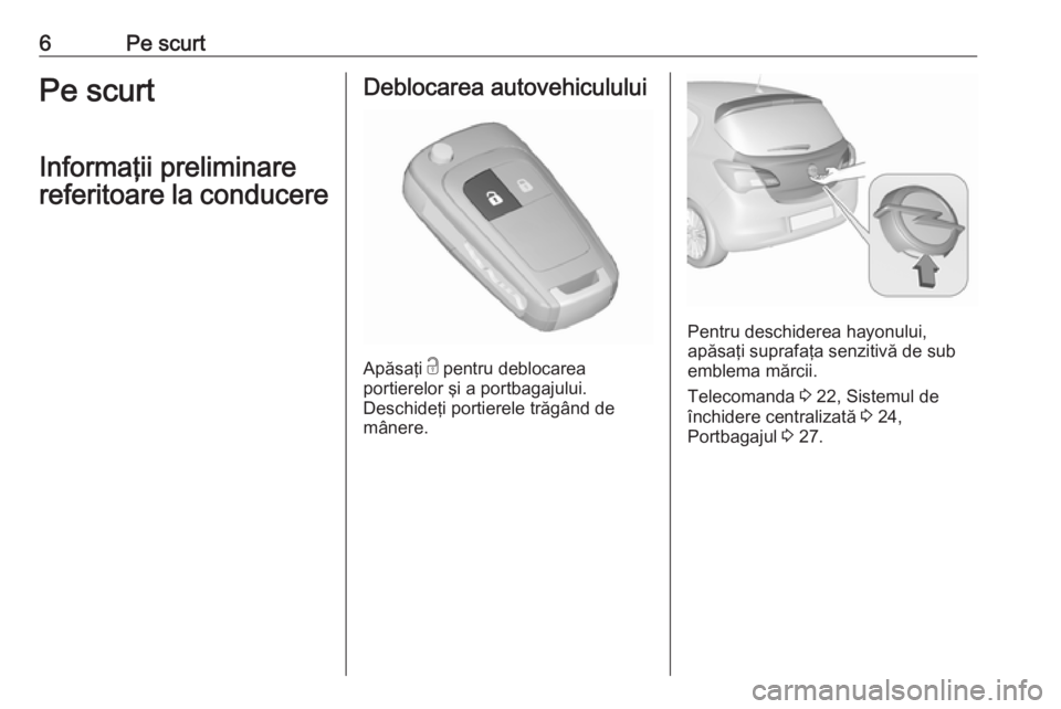 OPEL CORSA 2017  Manual de utilizare (in Romanian) 6Pe scurtPe scurt
Informaţii preliminare
referitoare la conducereDeblocarea autovehiculului
Apăsaţi  c
 pentru deblocarea
portierelor şi a portbagajului.
Deschideţi portierele trăgând de
mâner