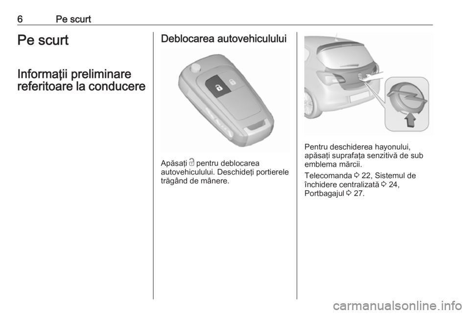 OPEL CORSA E 2017.5  Manual de utilizare (in Romanian) 6Pe scurtPe scurt
Informaţii preliminare
referitoare la conducereDeblocarea autovehiculului
Apăsaţi  c
 pentru deblocarea
autovehiculului. Deschideţi portierele
trăgând de mânere.
Pentru deschi