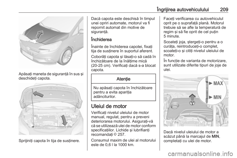 OPEL CORSA E 2018  Manual de utilizare (in Romanian) Îngrijirea autovehiculului209
Apăsaţi maneta de siguranţă în sus şi
deschideţi capota.
Sprijiniţi capota în tija de susţinere.
Dacă capota este deschisă în timpul
unei opriri automate, m