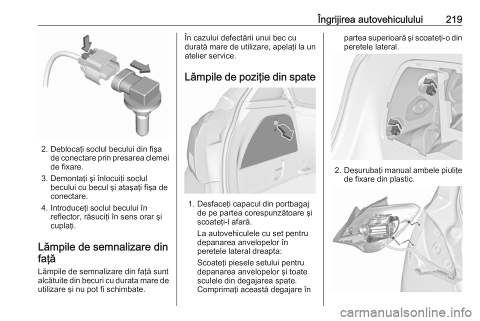 OPEL CORSA E 2018 Manual de utilizare (in Romanian) Îngrijirea autovehiculului219
2. Deblocaţi soclul becului din fişade conectare prin presarea clemei
de fixare.
3. Demontaţi şi înlocuiţi soclul becului cu becul şi ataşaţi fişa de
conectare OPEL CORSA E 2018 Manual de utilizare (in Romanian) Îngrijirea autovehiculului219
2. Deblocaţi soclul becului din fişade conectare prin presarea clemei
de fixare.
3. Demontaţi şi înlocuiţi soclul becului cu becul şi ataşaţi fişa de
conectare