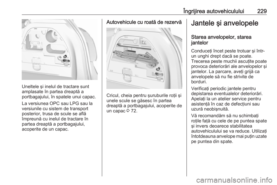 OPEL CORSA E 2018  Manual de utilizare (in Romanian) Îngrijirea autovehiculului229
Uneltele şi inelul de tractare sunt
amplasate în partea dreaptă a
portbagajului, în spatele unui capac.
La versiunea OPC sau LPG sau la
versiunile cu sistem de trans