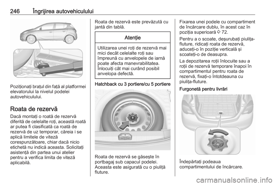 OPEL CORSA E 2018 Manual de utilizare (in Romanian) 246Îngrijirea autovehiculului
Poziţionaţi braţul din faţă al platformeielevatorului la nivelul podelei
autovehiculului.
Roata de rezervă
Dacă montaţi o roată de rezervă
diferită de celelal OPEL CORSA E 2018 Manual de utilizare (in Romanian) 246Îngrijirea autovehiculului
Poziţionaţi braţul din faţă al platformeielevatorului la nivelul podelei
autovehiculului.
Roata de rezervă
Dacă montaţi o roată de rezervă
diferită de celelal
