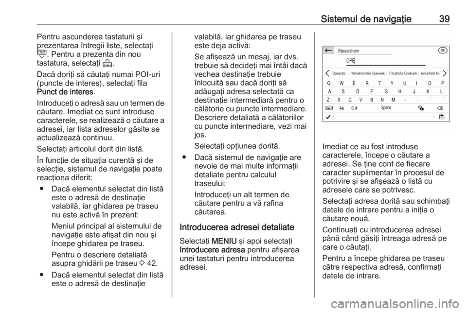 OPEL CORSA F 2020 Manual pentru sistemul Infotainment (in Romanian) Sistemul de navigaţie39Pentru ascunderea tastaturii şi
prezentarea întregii liste, selectaţi
N . Pentru a prezenta din nou
tastatura, selectaţi O.
Dacă doriţi să căutaţi numai POI-uri
(punc OPEL CORSA F 2020 Manual pentru sistemul Infotainment (in Romanian) Sistemul de navigaţie39Pentru ascunderea tastaturii şi
prezentarea întregii liste, selectaţi
N . Pentru a prezenta din nou
tastatura, selectaţi O.
Dacă doriţi să căutaţi numai POI-uri
(punc