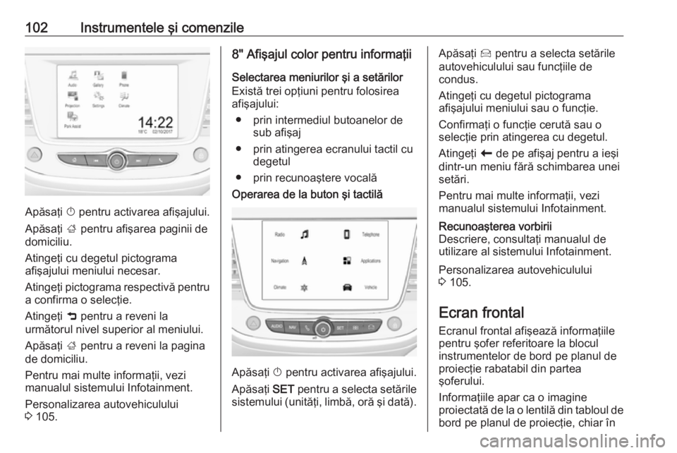 OPEL CROSSLAND X 2018.5  Manual de utilizare (in Romanian) 102Instrumentele şi comenzile
Apăsaţi X pentru activarea afişajului.
Apăsaţi  001E pentru afişarea paginii de
domiciliu.
Atingeţi cu degetul pictograma
afişajului meniului necesar.
Atingeţi 