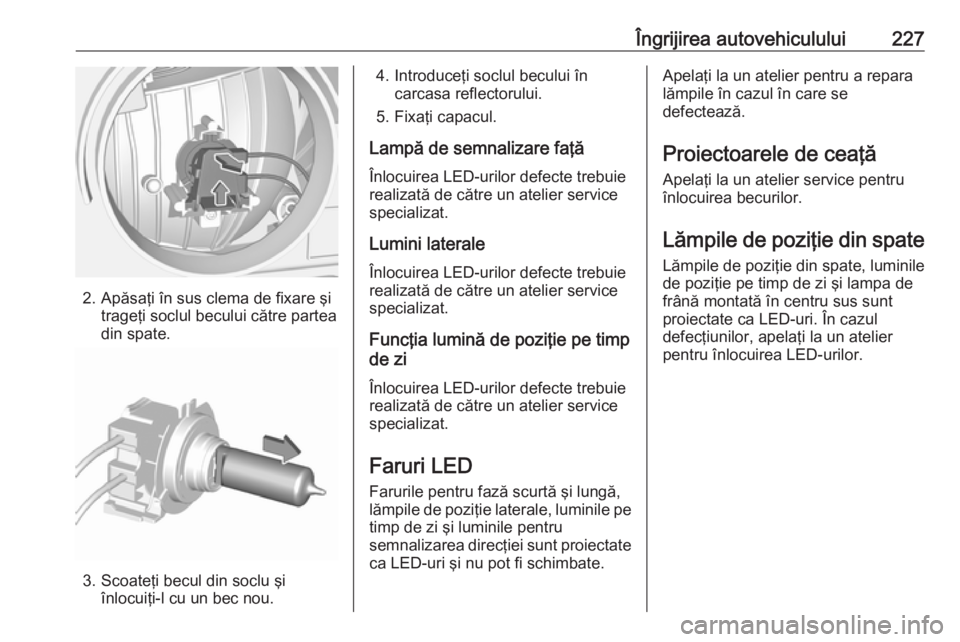 OPEL GRANDLAND X 2018  Manual de utilizare (in Romanian) Îngrijirea autovehiculului227
2. Apăsaţi în sus clema de fixare şitrageţi soclul becului către parteadin spate.
3. Scoateţi becul din soclu şi înlocuiţi-l cu un bec nou.
4. Introduceţi soc