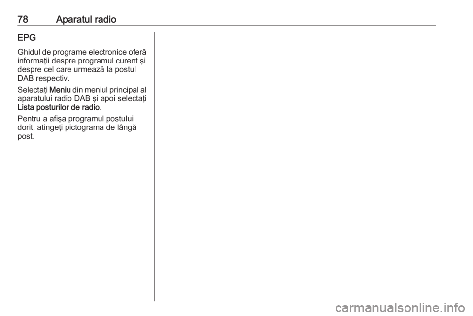 OPEL GRANDLAND X 2018.5  Manual pentru sistemul Infotainment (in Romanian) 78Aparatul radioEPGGhidul de programe electronice oferă
informaţii despre programul curent şi
despre cel care urmează la postul
DAB respectiv.
Selectaţi  Meniu din meniul principal al
aparatului 