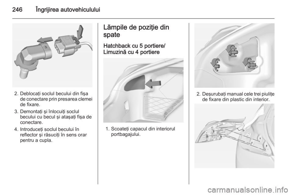 OPEL INSIGNIA 2014  Manual de utilizare (in Romanian) 246Îngrijirea autovehiculului
2. Deblocaţi soclul becului din fişade conectare prin presarea clemei
de fixare.
3. Demontaţi şi înlocuiţi soclul becului cu becul şi ataşaţi fişa de
conectare