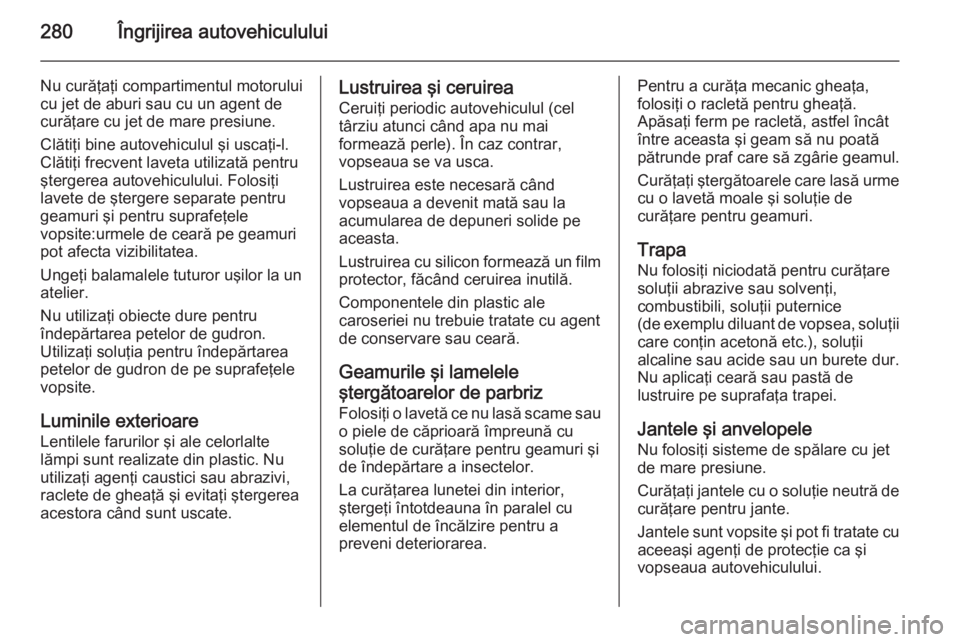 OPEL INSIGNIA 2014 Manual de utilizare (in Romanian) 280Îngrijirea autovehiculului
Nu curăţaţi compartimentul motorului
cu jet de aburi sau cu un agent de
curăţare cu jet de mare presiune.
Clătiţi bine autovehiculul şi uscaţi-l.
Clătiţi frec OPEL INSIGNIA 2014 Manual de utilizare (in Romanian) 280Îngrijirea autovehiculului
Nu curăţaţi compartimentul motorului
cu jet de aburi sau cu un agent de
curăţare cu jet de mare presiune.
Clătiţi bine autovehiculul şi uscaţi-l.
Clătiţi frec