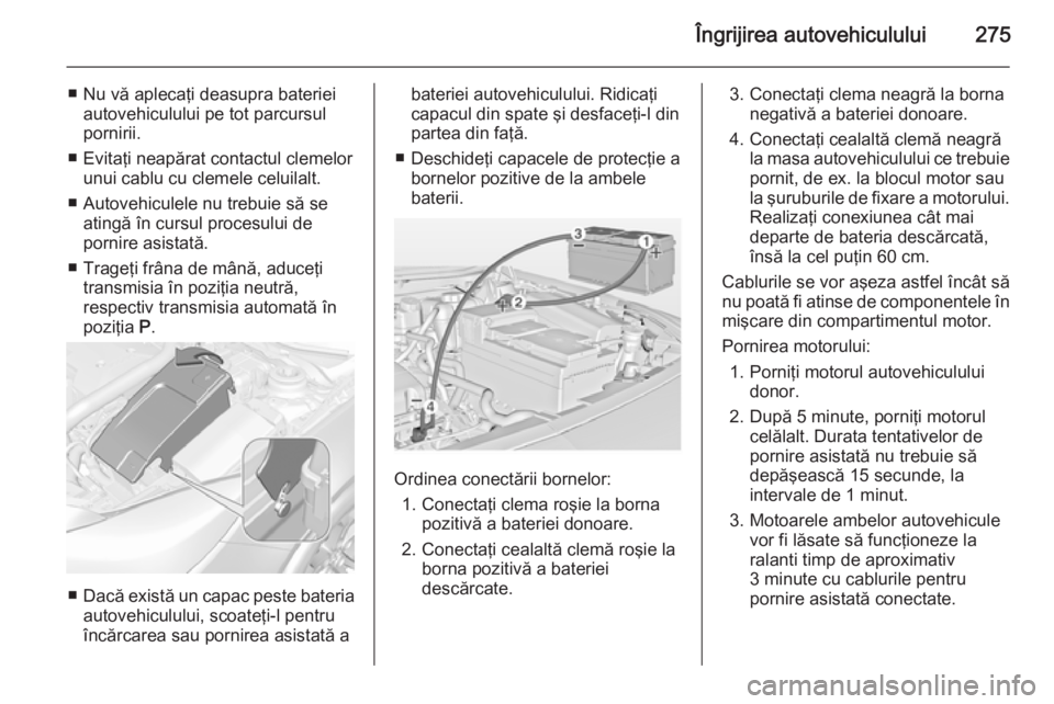 OPEL INSIGNIA 2014.5  Manual de utilizare (in Romanian) Îngrijirea autovehiculului275
■ Nu vă aplecaţi deasupra baterieiautovehiculului pe tot parcursul
pornirii.
■ Evitaţi neapărat contactul clemelor unui cablu cu clemele celuilalt.
■ Autovehic