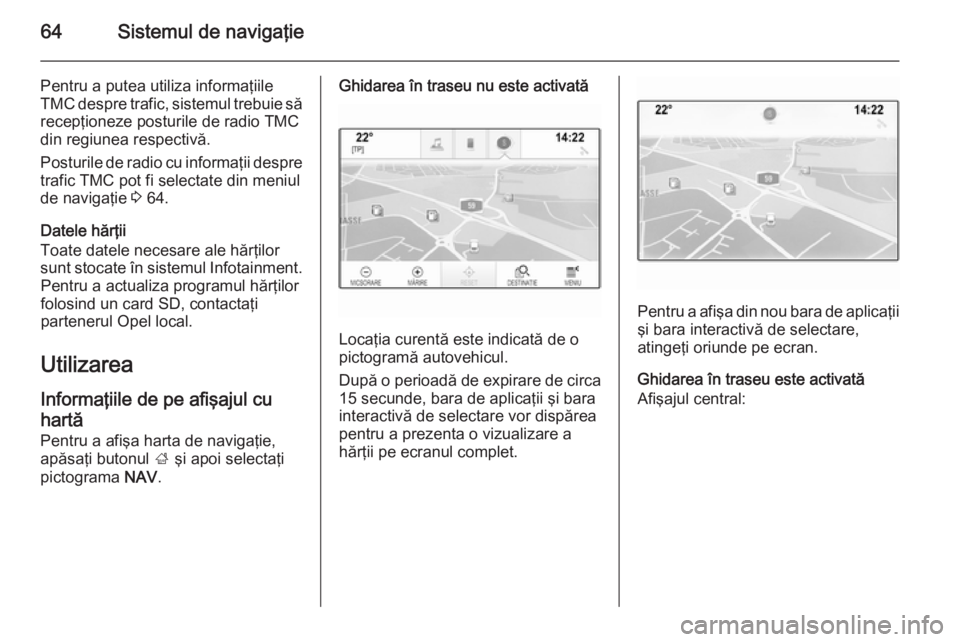 OPEL INSIGNIA 2015  Manual pentru sistemul Infotainment (in Romanian) 64Sistemul de navigaţie
Pentru a putea utiliza informaţiile
TMC despre trafic, sistemul trebuie să recepţioneze posturile de radio TMC
din regiunea respectivă.
Posturile de radio cu informaţii d