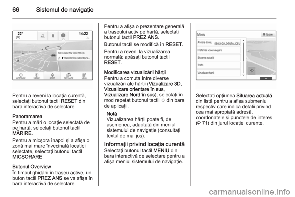 OPEL INSIGNIA 2015  Manual pentru sistemul Infotainment (in Romanian) 66Sistemul de navigaţie
Pentru a reveni la locaţia curentă,
selectaţi butonul tactil  RESET din
bara interactivă de selectare.
Panoramarea
Pentru a mări o locaţie selectată de
pe hartă, selec