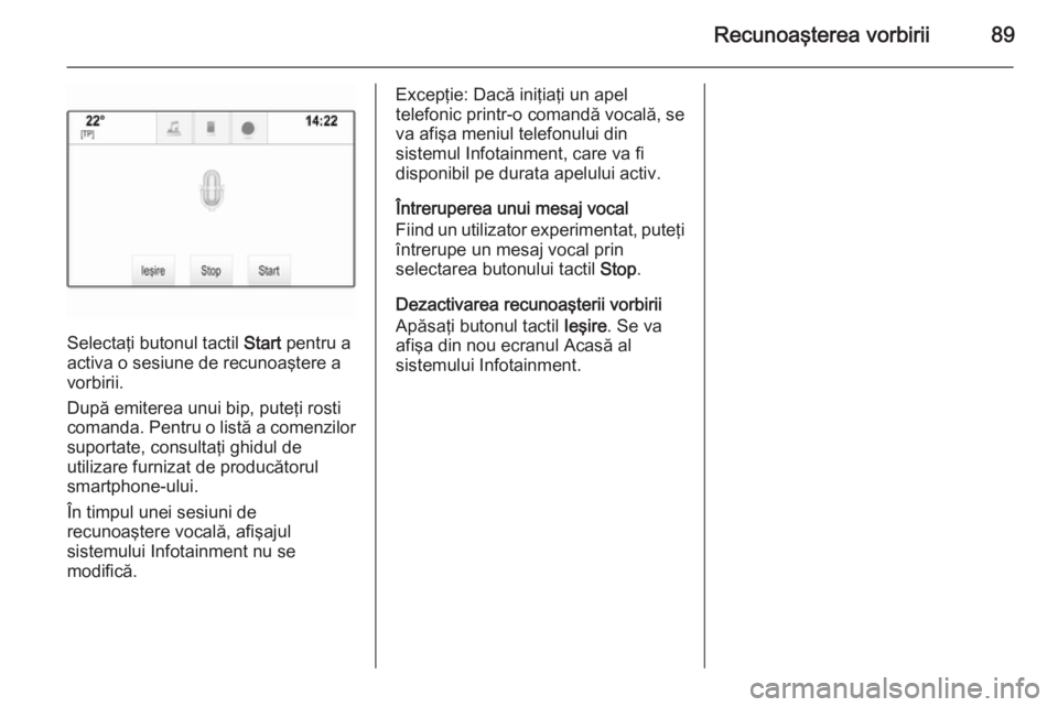 OPEL INSIGNIA 2015  Manual pentru sistemul Infotainment (in Romanian) Recunoaşterea vorbirii89
Selectaţi butonul tactil Start pentru a
activa o sesiune de recunoaştere a
vorbirii.
După emiterea unui bip, puteţi rosti comanda. Pentru o listă a comenzilor suportate,