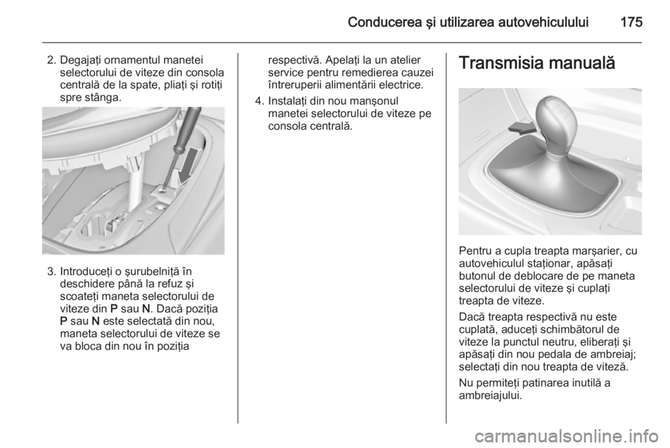 OPEL INSIGNIA 2015  Manual de utilizare (in Romanian) Conducerea şi utilizarea autovehiculului175
2. Degajaţi ornamentul maneteiselectorului de viteze din consolacentrală de la spate, pliaţi şi rotiţi
spre stânga.
3. Introduceţi o şurubelniţă 