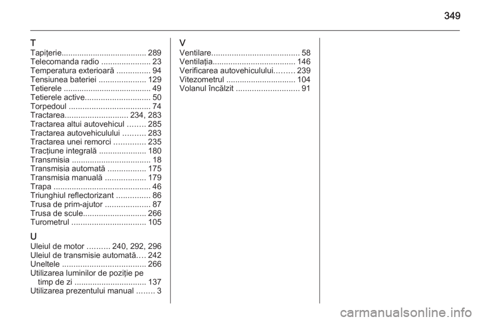 OPEL INSIGNIA 2015.5  Manual de utilizare (in Romanian) 349
T
Tapiţerie...................................... 289
Telecomanda radio  ......................23
Temperatura exterioară  ...............94
Tensiunea bateriei  .....................129
Tetierele