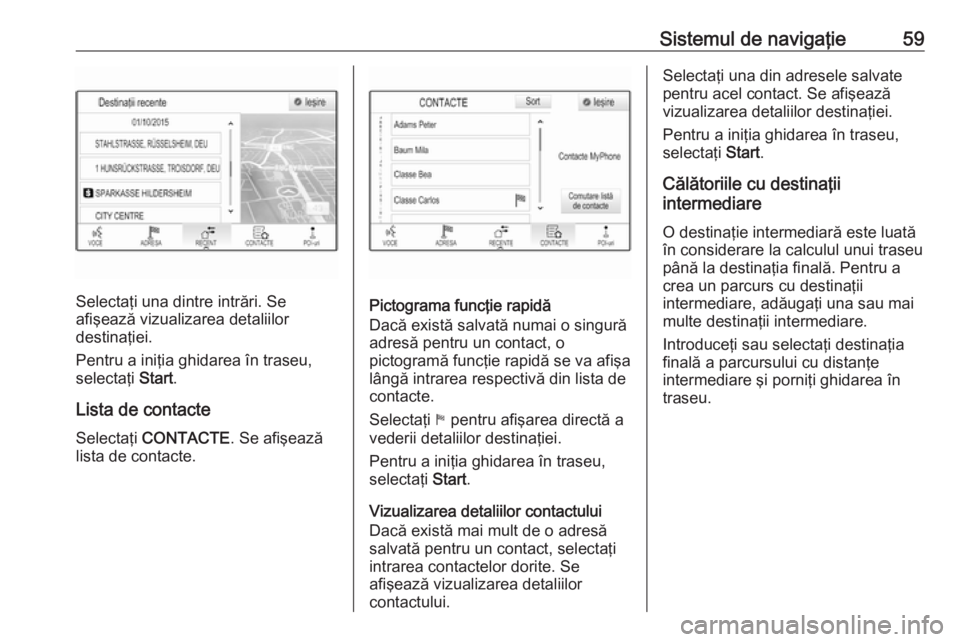 OPEL INSIGNIA 2016  Manual pentru sistemul Infotainment (in Romanian) Sistemul de navigaţie59
Selectaţi una dintre intrări. Se
afişează vizualizarea detaliilor
destinaţiei.
Pentru a iniţia ghidarea în traseu,
selectaţi  Start.
Lista de contacte
Selectaţi  CONT