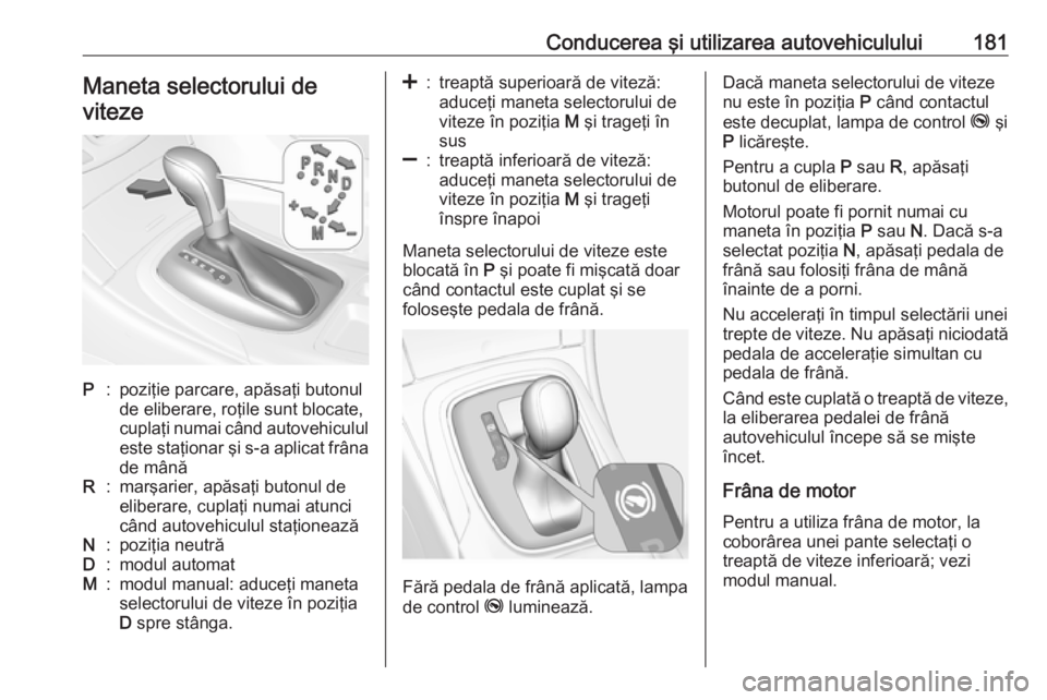 OPEL INSIGNIA 2017  Manual de utilizare (in Romanian) Conducerea şi utilizarea autovehiculului181Maneta selectorului de
vitezeP:poziţie parcare, apăsaţi butonul
de eliberare, roţile sunt blocate,
cuplaţi numai când autovehiculul este staţionar ş