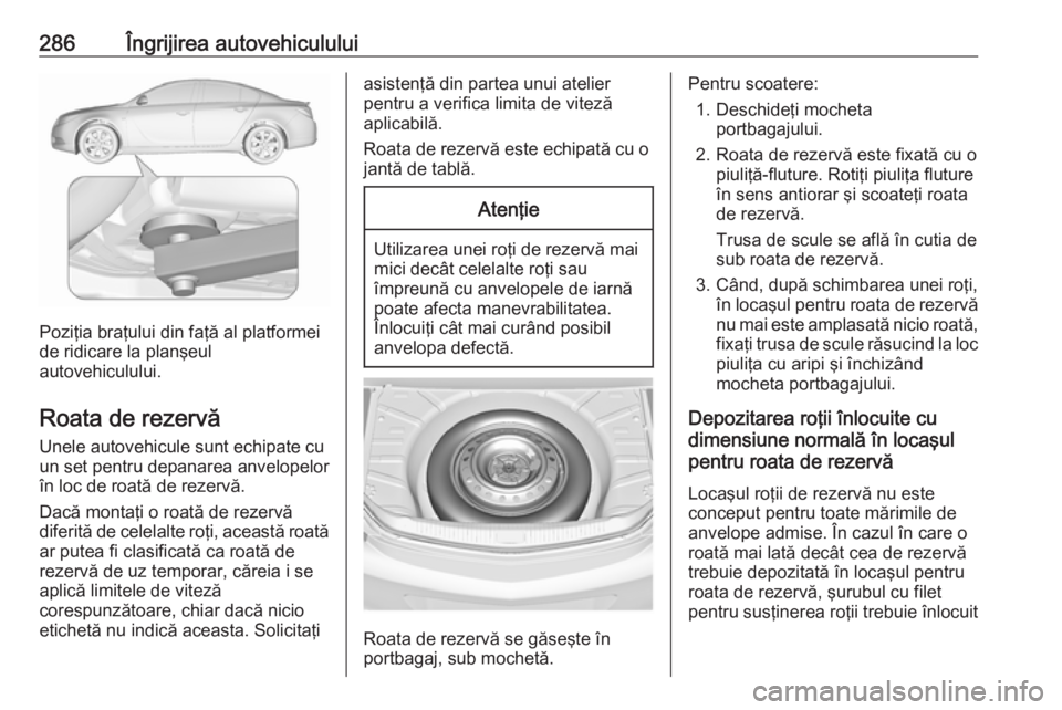 OPEL INSIGNIA 2017  Manual de utilizare (in Romanian) 286Îngrijirea autovehiculului
Poziţia braţului din faţă al platformei
de ridicare la planşeul
autovehiculului.
Roata de rezervă
Unele autovehicule sunt echipate cu
un set pentru depanarea anvel